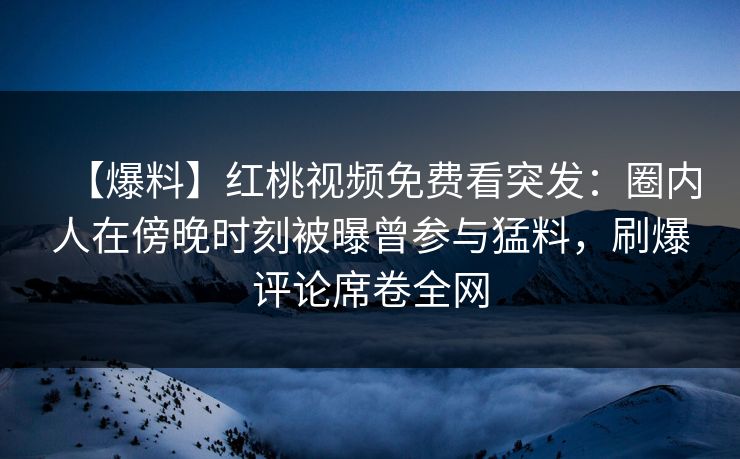 【爆料】红桃视频免费看突发：圈内人在傍晚时刻被曝曾参与猛料，刷爆评论席卷全网
