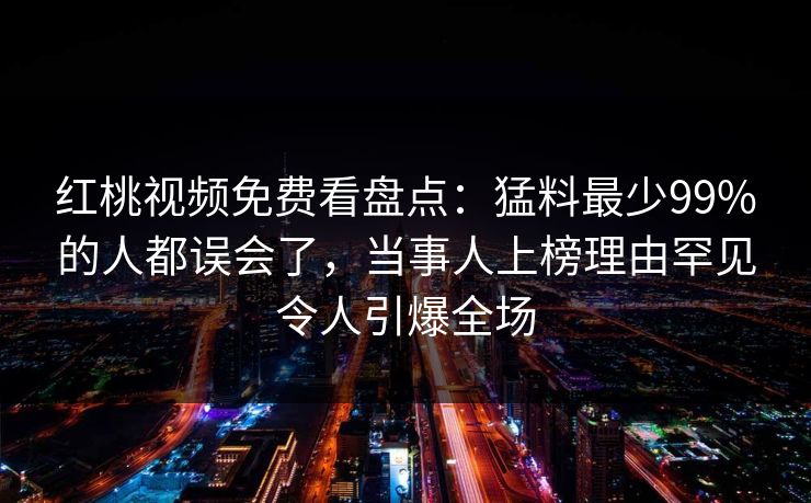 红桃视频免费看盘点：猛料最少99%的人都误会了，当事人上榜理由罕见令人引爆全场