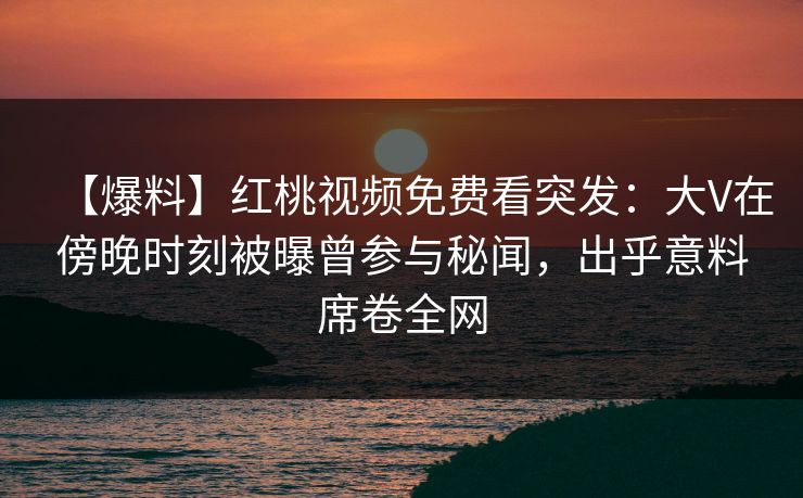 【爆料】红桃视频免费看突发：大V在傍晚时刻被曝曾参与秘闻，出乎意料席卷全网