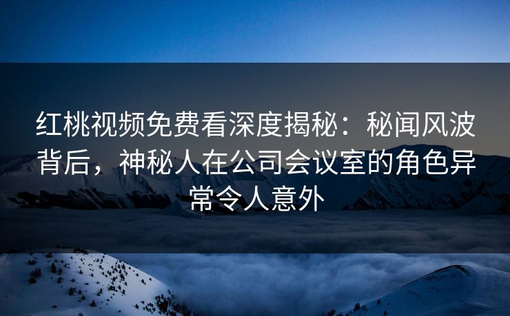 红桃视频免费看深度揭秘：秘闻风波背后，神秘人在公司会议室的角色异常令人意外