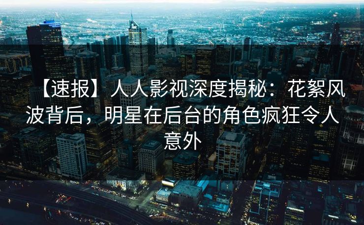 【速报】人人影视深度揭秘：花絮风波背后，明星在后台的角色疯狂令人意外