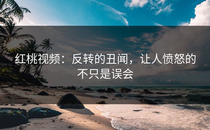 红桃视频：反转的丑闻，让人愤怒的不只是误会