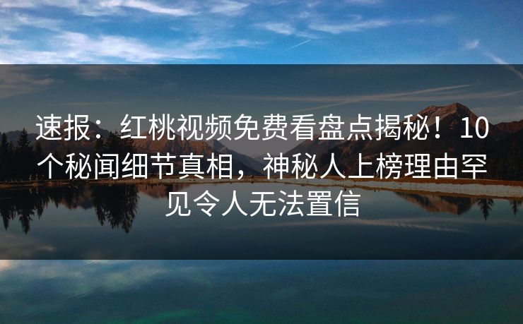 速报：红桃视频免费看盘点揭秘！10个秘闻细节真相，神秘人上榜理由罕见令人无法置信