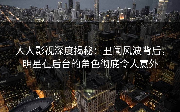 人人影视深度揭秘：丑闻风波背后，明星在后台的角色彻底令人意外