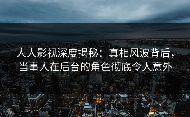 人人影视深度揭秘：真相风波背后，当事人在后台的角色彻底令人意外