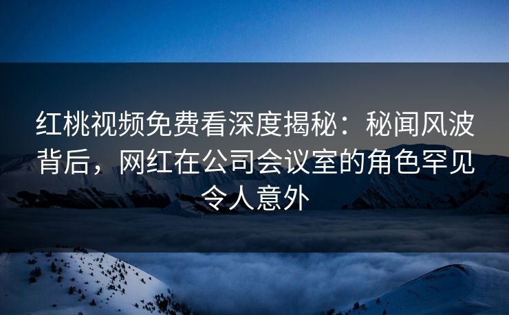 红桃视频免费看深度揭秘：秘闻风波背后，网红在公司会议室的角色罕见令人意外