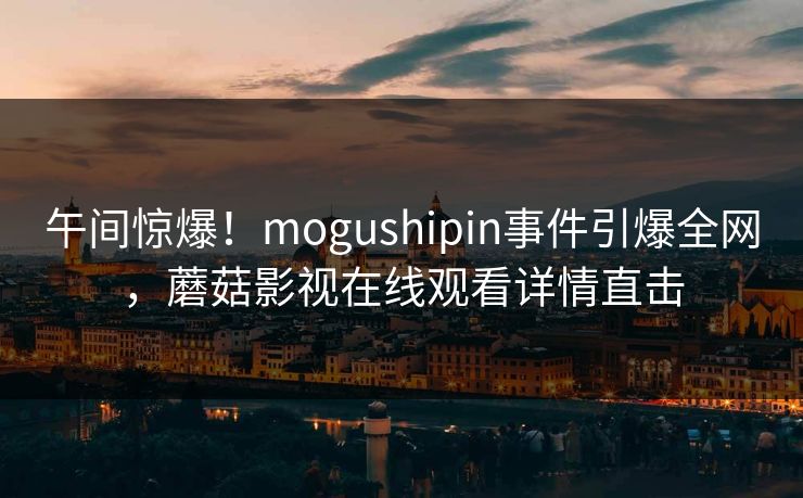 午间惊爆！mogushipin事件引爆全网，蘑菇影视在线观看详情直击