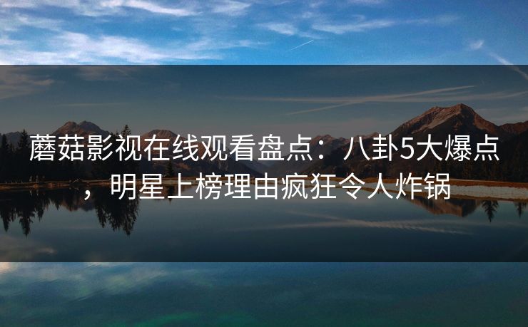 蘑菇影视在线观看盘点:八卦5大爆点,明星上榜理由疯狂令人炸锅 蘑菇影视在线观看盘点:八卦5大爆点,明星上榜理由疯狂令人炸锅
