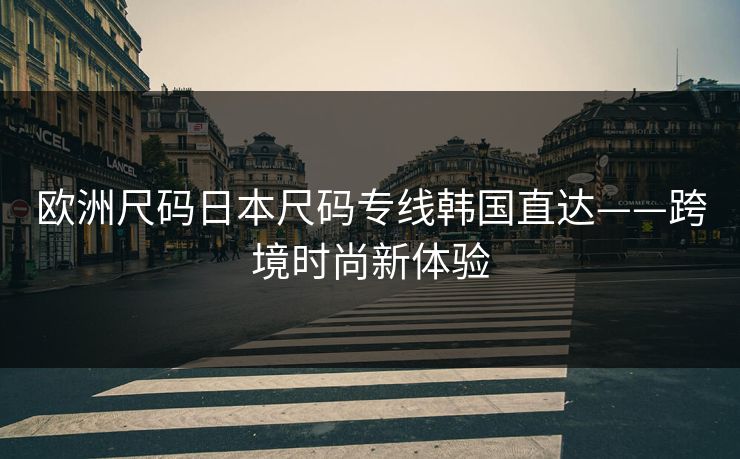 欧洲尺码日本尺码专线韩国直达——跨境时尚新体验