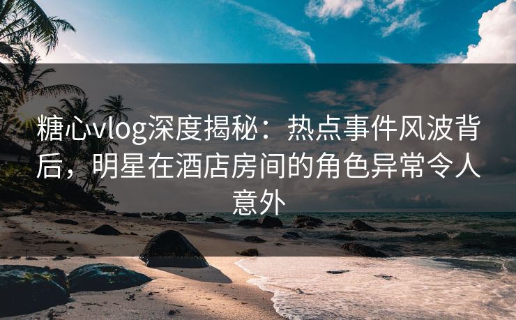 糖心vlog深度揭秘：热点事件风波背后，明星在酒店房间的角色异常令人意外