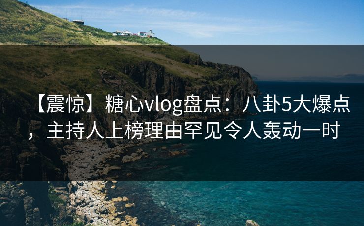 【震惊】糖心vlog盘点：八卦5大爆点，主持人上榜理由罕见令人轰动一时