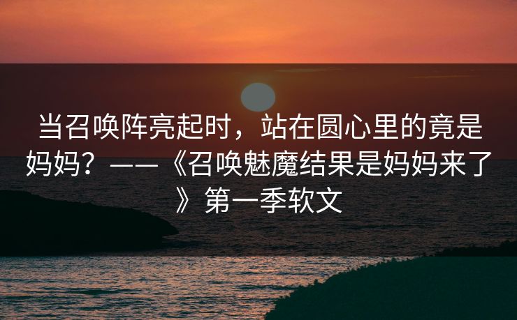 当召唤阵亮起时，站在圆心里的竟是妈妈？——《召唤魅魔结果是妈妈来了》第一季软文