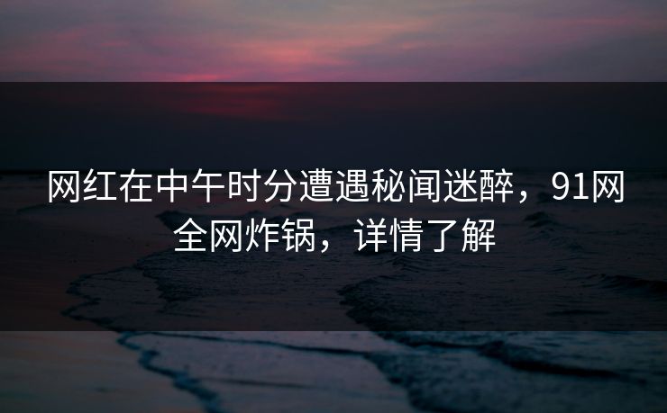 网红在中午时分遭遇秘闻迷醉，91网全网炸锅，详情了解