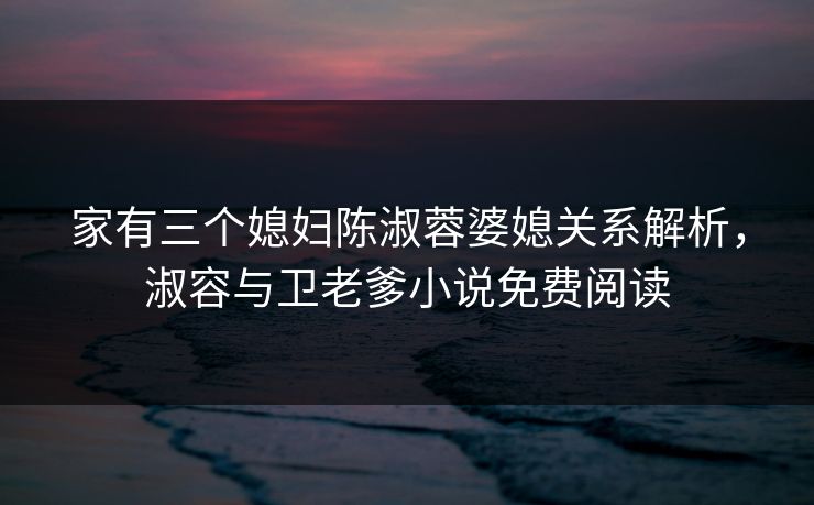 家有三个媳妇陈淑蓉婆媳关系解析，淑容与卫老爹小说免费阅读