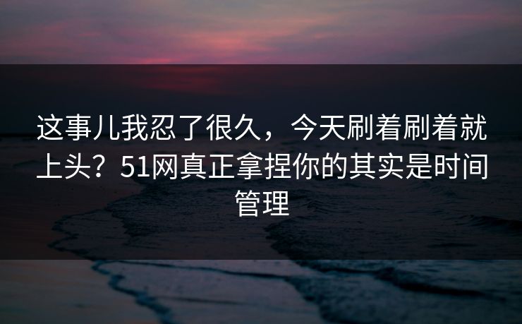 这事儿我忍了很久，今天刷着刷着就上头？51网真正拿捏你的其实是时间管理
