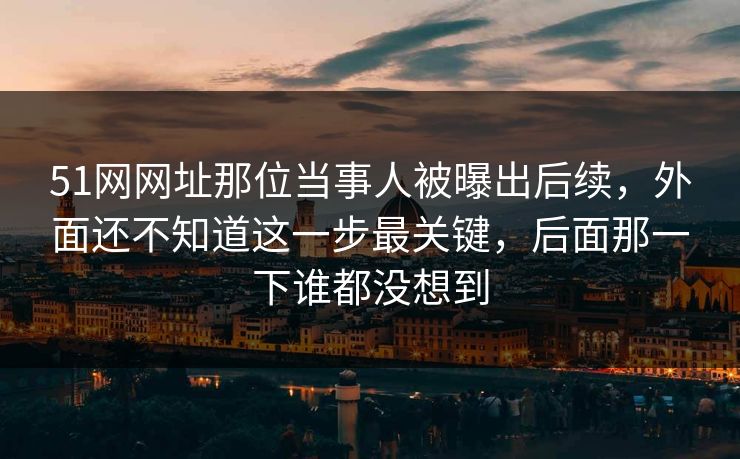 51网网址那位当事人被曝出后续，外面还不知道这一步最关键，后面那一下谁都没想到