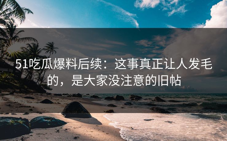 51吃瓜爆料后续：这事真正让人发毛的，是大家没注意的旧帖