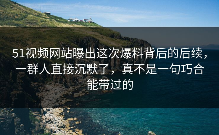 51视频网站曝出这次爆料背后的后续，一群人直接沉默了，真不是一句巧合能带过的