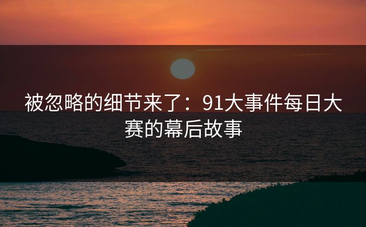 被忽略的细节来了：91大事件每日大赛的幕后故事