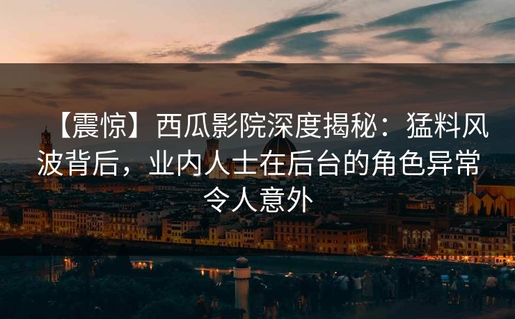 【震惊】西瓜影院深度揭秘：猛料风波背后，业内人士在后台的角色异常令人意外