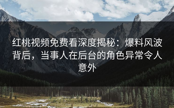 红桃视频免费看深度揭秘：爆料风波背后，当事人在后台的角色异常令人意外