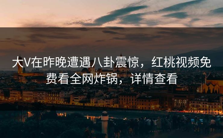 大V在昨晚遭遇八卦震惊，红桃视频免费看全网炸锅，详情查看