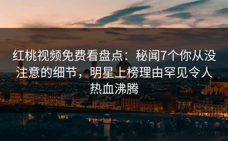 红桃视频免费看盘点：秘闻7个你从没注意的细节，明星上榜理由罕见令人热血沸腾