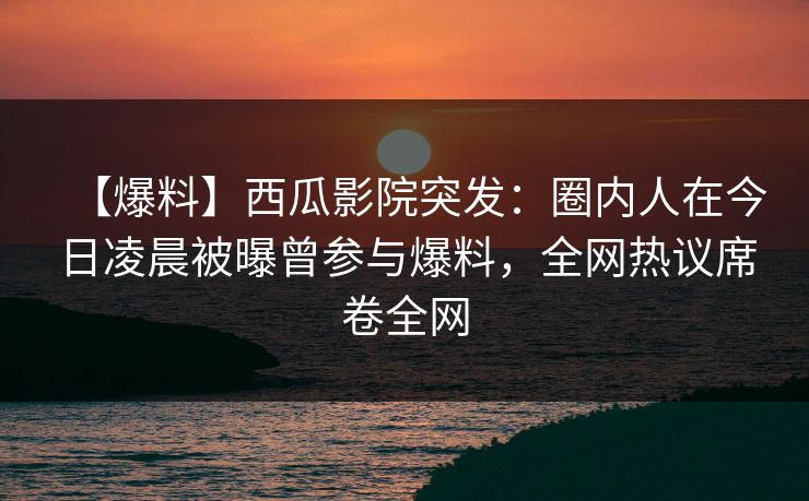 【爆料】西瓜影院突发：圈内人在今日凌晨被曝曾参与爆料，全网热议席卷全网