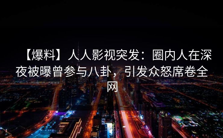 【爆料】人人影视突发：圈内人在深夜被曝曾参与八卦，引发众怒席卷全网