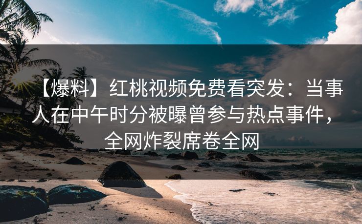【爆料】红桃视频免费看突发：当事人在中午时分被曝曾参与热点事件，全网炸裂席卷全网