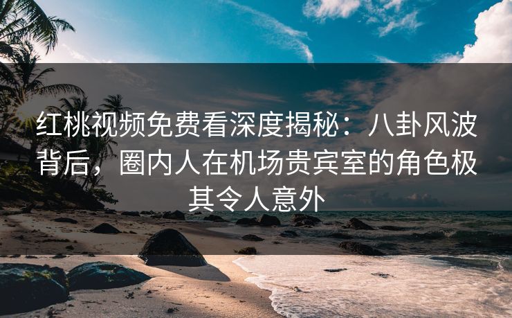 红桃视频免费看深度揭秘：八卦风波背后，圈内人在机场贵宾室的角色极其令人意外