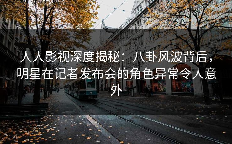 人人影视深度揭秘：八卦风波背后，明星在记者发布会的角色异常令人意外