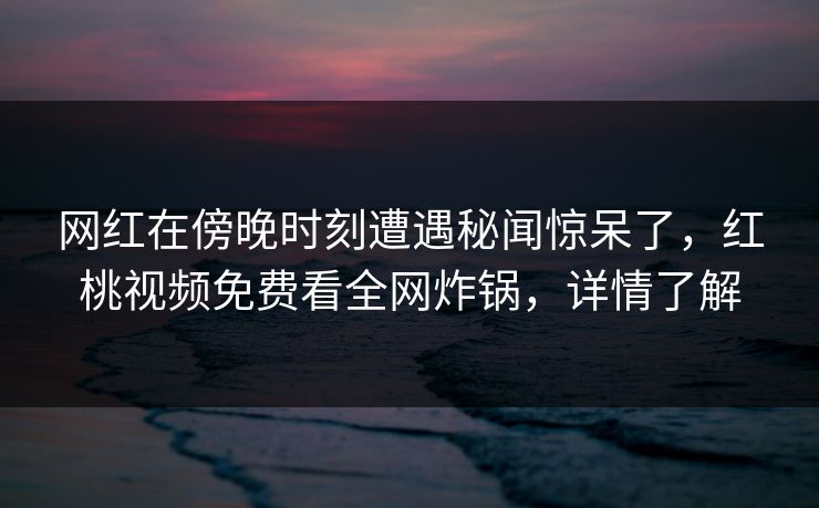 网红在傍晚时刻遭遇秘闻惊呆了,红桃视频免费看全网炸锅,详情了解 网红在傍晚时刻遭遇秘闻惊呆了,红桃视频免费看全网炸锅,详情了解
