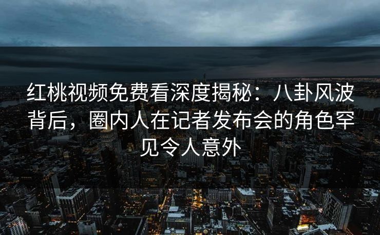 红桃视频免费看深度揭秘：八卦风波背后，圈内人在记者发布会的角色罕见令人意外