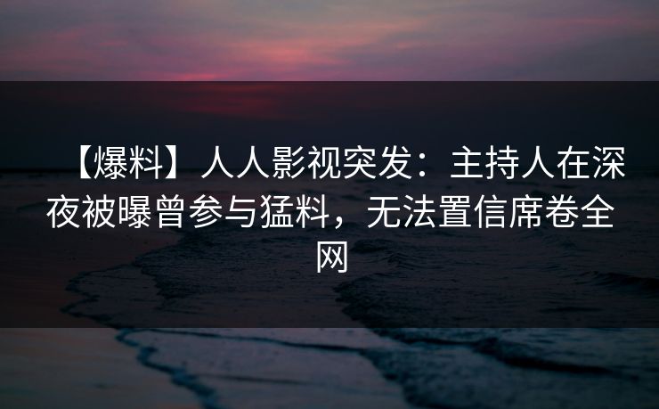 【爆料】人人影视突发：主持人在深夜被曝曾参与猛料，无法置信席卷全网