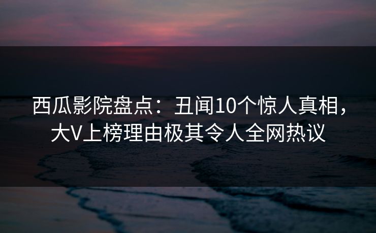 西瓜影院盘点：丑闻10个惊人真相，大V上榜理由极其令人全网热议