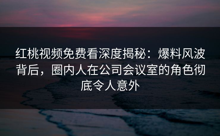 红桃视频免费看深度揭秘：爆料风波背后，圈内人在公司会议室的角色彻底令人意外