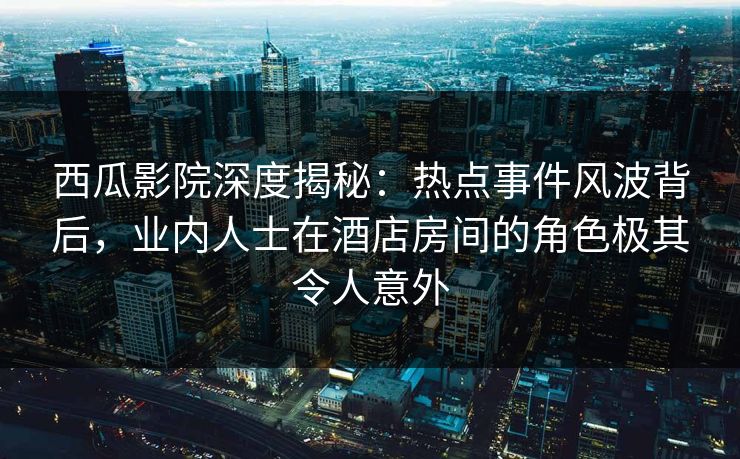 西瓜影院深度揭秘：热点事件风波背后，业内人士在酒店房间的角色极其令人意外
