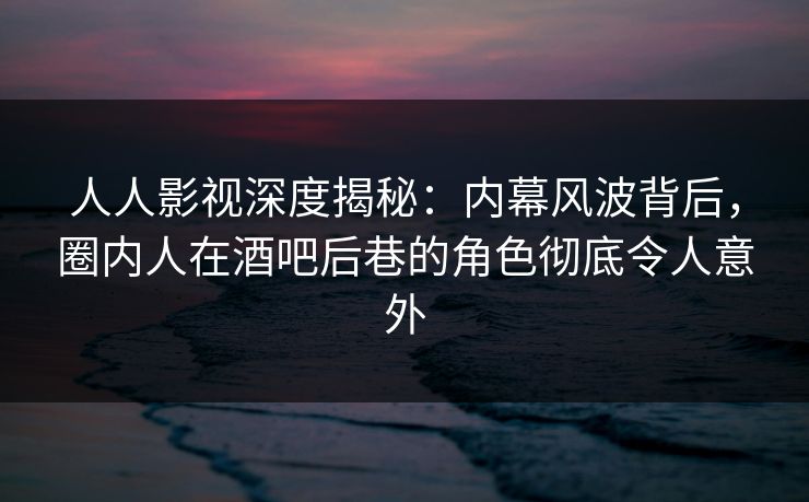 人人影视深度揭秘：内幕风波背后，圈内人在酒吧后巷的角色彻底令人意外