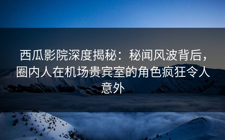 西瓜影院深度揭秘：秘闻风波背后，圈内人在机场贵宾室的角色疯狂令人意外
