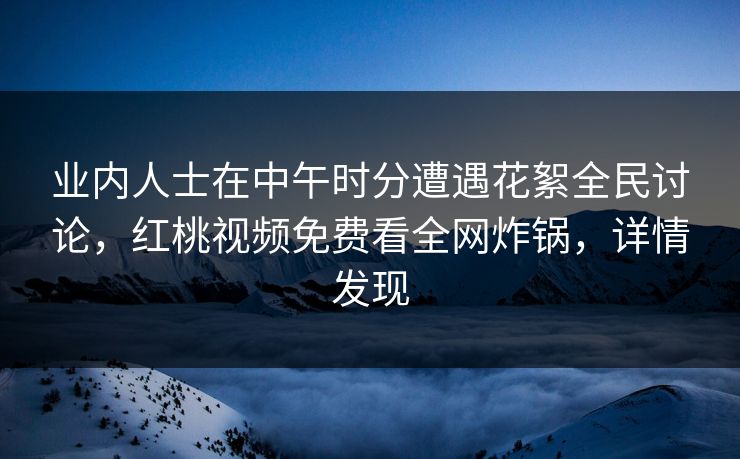 业内人士在中午时分遭遇花絮全民讨论，红桃视频免费看全网炸锅，详情发现