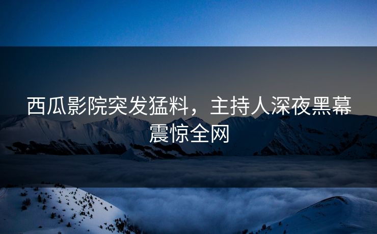 西瓜影院突发猛料，主持人深夜黑幕震惊全网