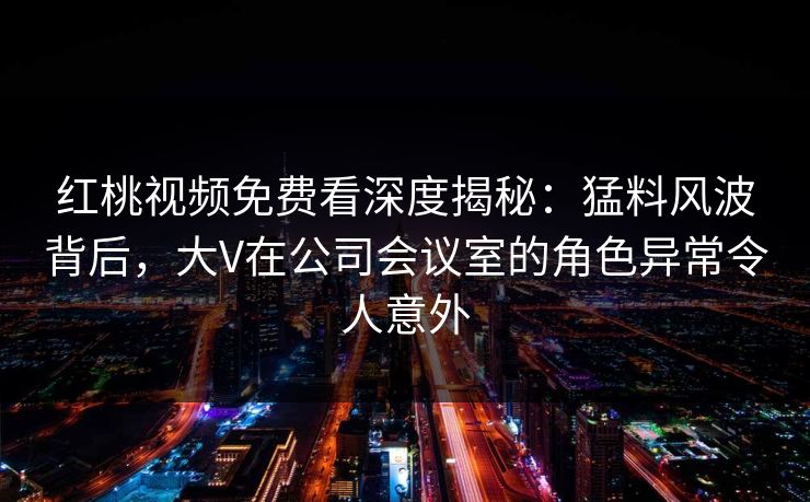 红桃视频免费看深度揭秘：猛料风波背后，大V在公司会议室的角色异常令人意外