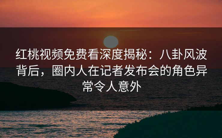 红桃视频免费看深度揭秘：八卦风波背后，圈内人在记者发布会的角色异常令人意外