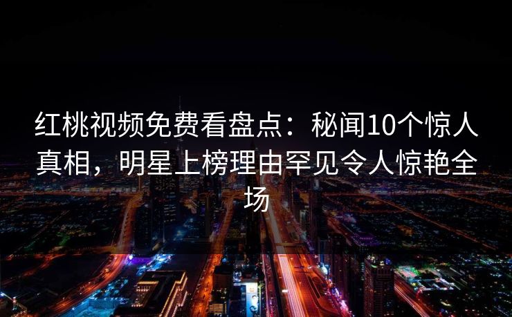 红桃视频免费看盘点：秘闻10个惊人真相，明星上榜理由罕见令人惊艳全场