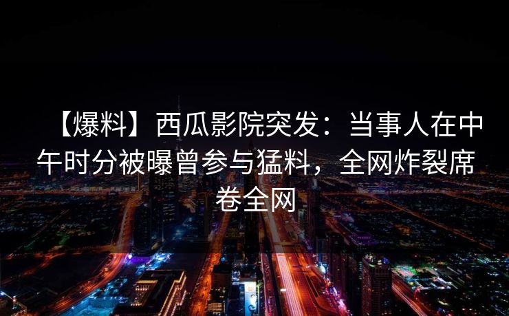 【爆料】西瓜影院突发：当事人在中午时分被曝曾参与猛料，全网炸裂席卷全网