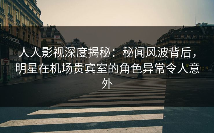 人人影视深度揭秘：秘闻风波背后，明星在机场贵宾室的角色异常令人意外