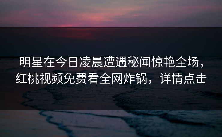 明星在今日凌晨遭遇秘闻惊艳全场，红桃视频免费看全网炸锅，详情点击