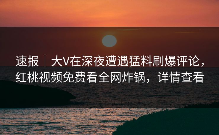速报｜大V在深夜遭遇猛料刷爆评论，红桃视频免费看全网炸锅，详情查看