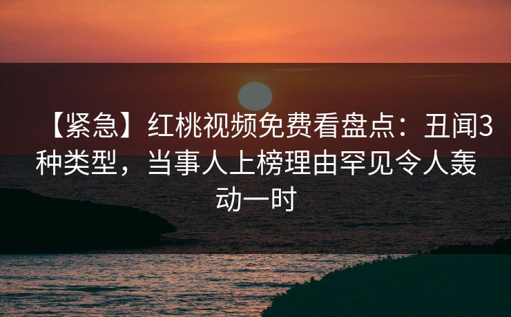 【紧急】红桃视频免费看盘点：丑闻3种类型，当事人上榜理由罕见令人轰动一时